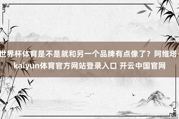 世界杯体育是不是就和另一个品牌有点像了？阿维塔-kaiyun体育官方网站登录入口 开云中国官网
