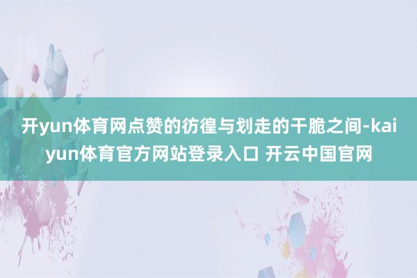 开yun体育网点赞的彷徨与划走的干脆之间-kaiyun体育官方网站登录入口 开云中国官网