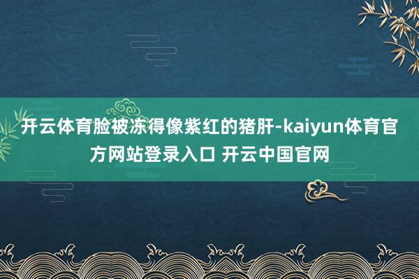 开云体育脸被冻得像紫红的猪肝-kaiyun体育官方网站登录入口 开云中国官网