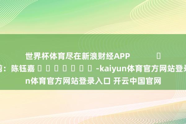 世界杯体育尽在新浪财经APP            						背负裁剪：陈钰嘉 							-kaiyun体育官方网站登录入口 开云中国官网