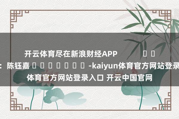 开云体育尽在新浪财经APP            						背负剪辑：陈钰嘉 							-kaiyun体育官方网站登录入口 开云中国官网