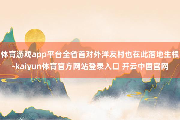 体育游戏app平台全省首对外洋友村也在此落地生根-kaiyun体育官方网站登录入口 开云中国官网