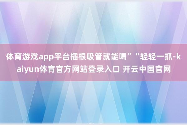 体育游戏app平台插根吸管就能喝”“轻轻一抓-kaiyun体育官方网站登录入口 开云中国官网