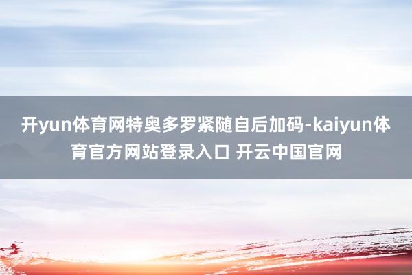开yun体育网特奥多罗紧随自后加码-kaiyun体育官方网站登录入口 开云中国官网