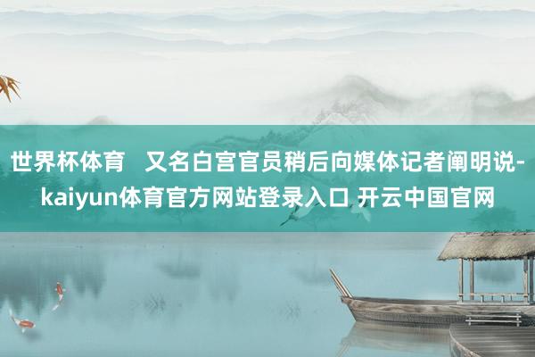 世界杯体育 又名白宫官员稍后向媒体记者阐明说-kaiyun体育官方网站登录入口 开云中国官网