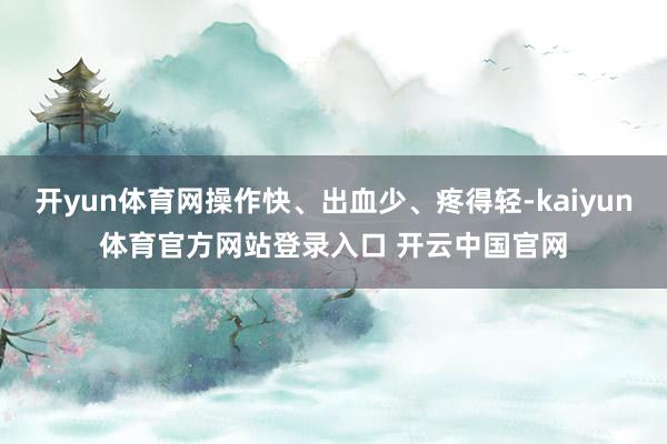 开yun体育网操作快、出血少、疼得轻-kaiyun体育官方网站登录入口 开云中国官网