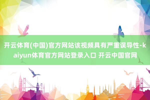 开云体育(中国)官方网站该视频具有严重误导性-kaiyun体育官方网站登录入口 开云中国官网