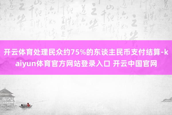 开云体育处理民众约75%的东谈主民币支付结算-kaiyun体育官方网站登录入口 开云中国官网