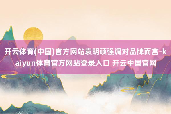 开云体育(中国)官方网站袁明硕强调对品牌而言-kaiyun体育官方网站登录入口 开云中国官网