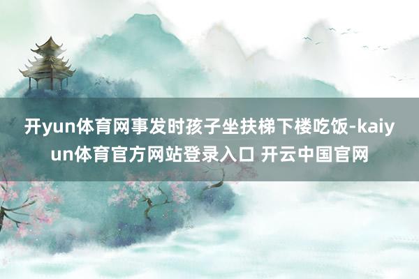 开yun体育网事发时孩子坐扶梯下楼吃饭-kaiyun体育官方网站登录入口 开云中国官网