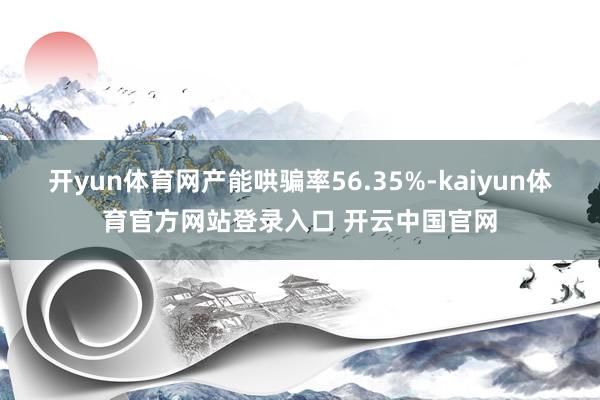开yun体育网产能哄骗率56.35%-kaiyun体育官方网站登录入口 开云中国官网