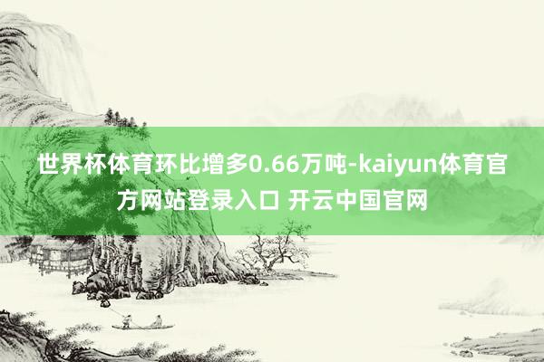 世界杯体育环比增多0.66万吨-kaiyun体育官方网站登录入口 开云中国官网