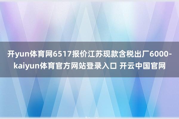 开yun体育网6517报价江苏现款含税出厂6000-kaiyun体育官方网站登录入口 开云中国官网