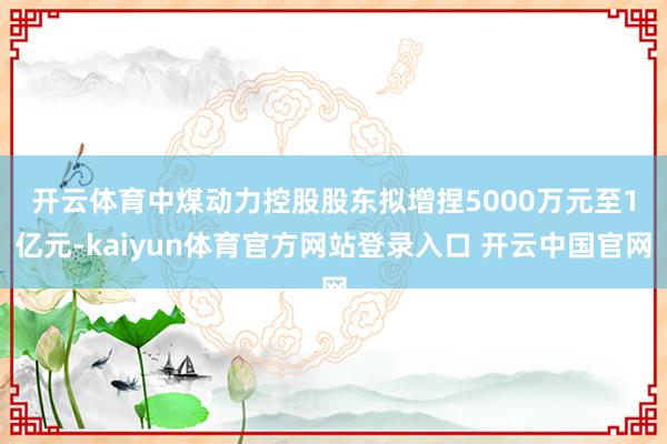 开云体育　　中煤动力控股股东拟增捏5000万元至1亿元-kaiyun体育官方网站登录入口 开云中国官网
