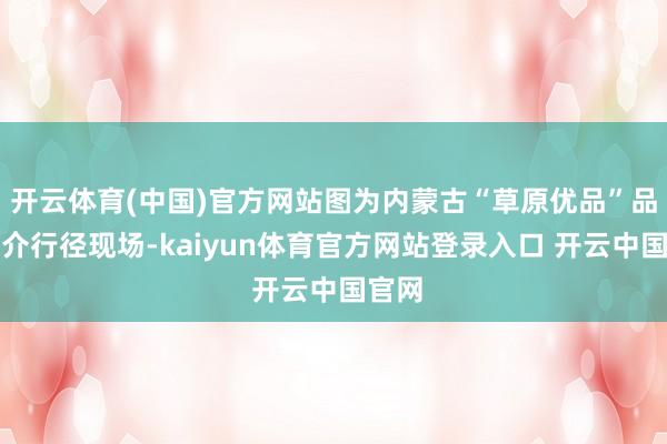 开云体育(中国)官方网站图为内蒙古“草原优品”品牌推介行径现场-kaiyun体育官方网站登录入口 开云中国官网