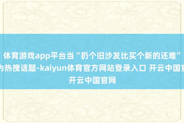 体育游戏app平台当“扔个旧沙发比买个新的还难”成为热搜话题-kaiyun体育官方网站登录入口 开云中国官网