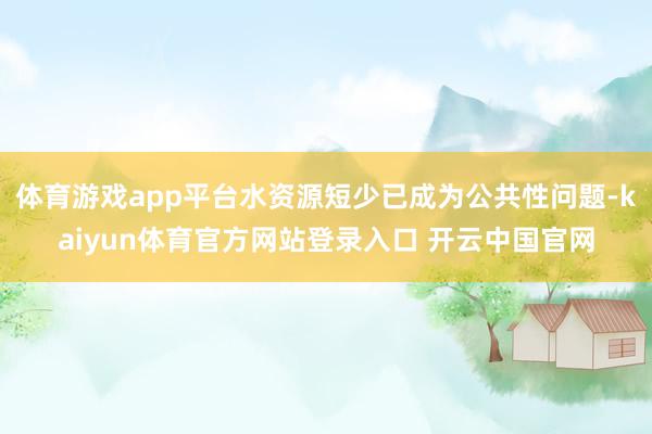 体育游戏app平台水资源短少已成为公共性问题-kaiyun体育官方网站登录入口 开云中国官网