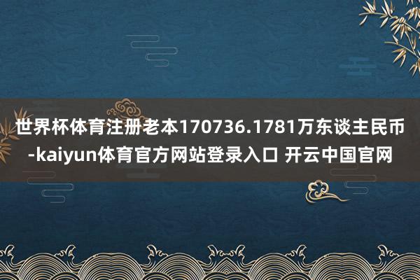 世界杯体育注册老本170736.1781万东谈主民币-kaiyun体育官方网站登录入口 开云中国官网