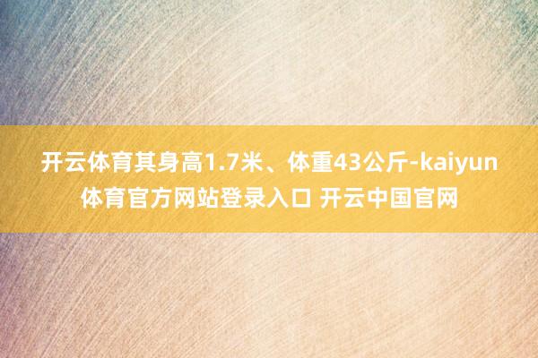 开云体育其身高1.7米、体重43公斤-kaiyun体育官方网站登录入口 开云中国官网
