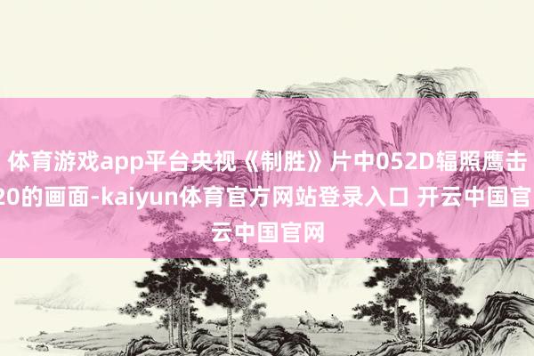 体育游戏app平台央视《制胜》片中052D辐照鹰击-20的画面-kaiyun体育官方网站登录入口 开云中国官网