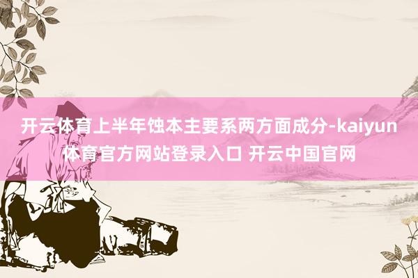 开云体育上半年蚀本主要系两方面成分-kaiyun体育官方网站登录入口 开云中国官网