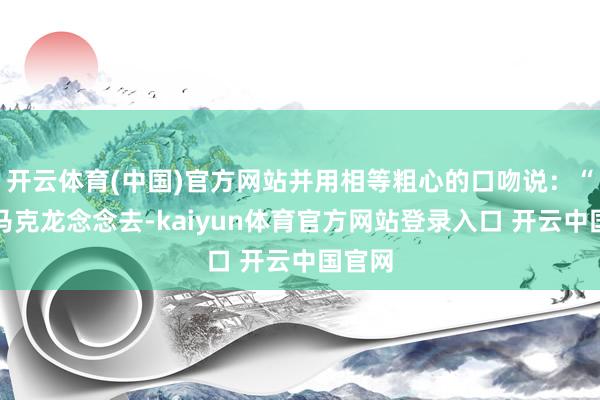 开云体育(中国)官方网站并用相等粗心的口吻说：“如若马克龙念念去-kaiyun体育官方网站登录入口 开云中国官网