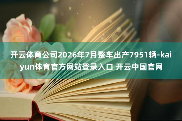开云体育公司2026年7月整车出产7951辆-kaiyun体育官方网站登录入口 开云中国官网