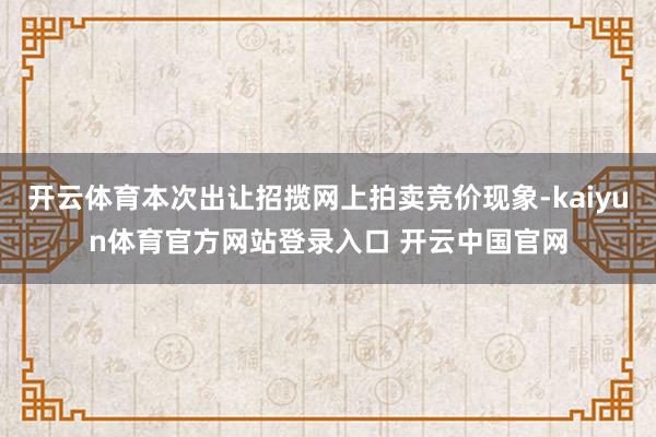 开云体育本次出让招揽网上拍卖竞价现象-kaiyun体育官方网站登录入口 开云中国官网