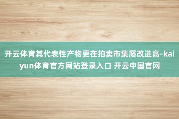 开云体育其代表性产物更在拍卖市集屡改进高-kaiyun体育官方网站登录入口 开云中国官网