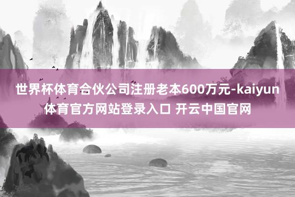 世界杯体育合伙公司注册老本600万元-kaiyun体育官方网站登录入口 开云中国官网