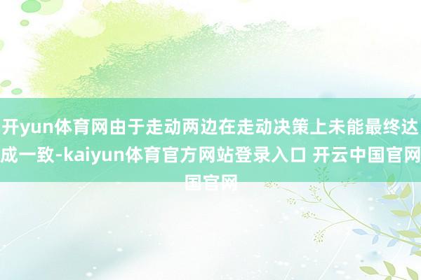 开yun体育网由于走动两边在走动决策上未能最终达成一致-kaiyun体育官方网站登录入口 开云中国官网