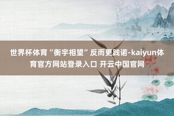 世界杯体育“衡宇相望”反而更践诺-kaiyun体育官方网站登录入口 开云中国官网
