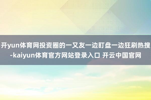 开yun体育网投资圈的一又友一边盯盘一边狂刷热搜-kaiyun体育官方网站登录入口 开云中国官网