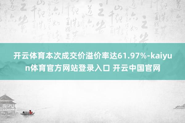 开云体育本次成交价溢价率达61.97%-kaiyun体育官方网站登录入口 开云中国官网