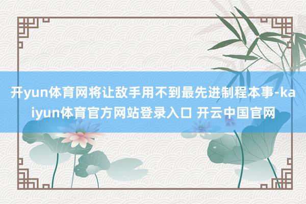 开yun体育网将让敌手用不到最先进制程本事-kaiyun体育官方网站登录入口 开云中国官网