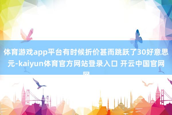 体育游戏app平台有时候折价甚而跳跃了30好意思元-kaiyun体育官方网站登录入口 开云中国官网