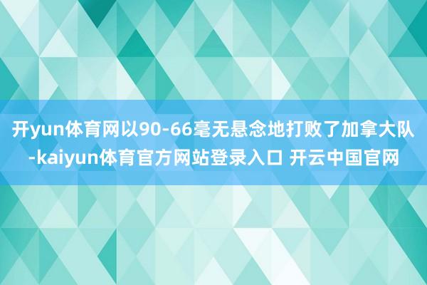 开yun体育网以90-66毫无悬念地打败了加拿大队-kaiyun体育官方网站登录入口 开云中国官网