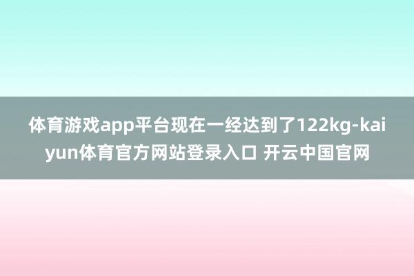 体育游戏app平台现在一经达到了122kg-kaiyun体育官方网站登录入口 开云中国官网