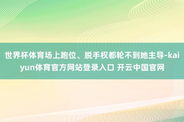 世界杯体育场上跑位、脱手权都轮不到她主导-kaiyun体育官方网站登录入口 开云中国官网