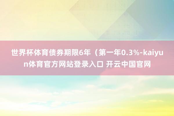 世界杯体育债券期限6年（第一年0.3%-kaiyun体育官方网站登录入口 开云中国官网