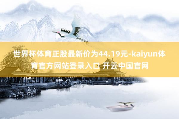世界杯体育正股最新价为44.19元-kaiyun体育官方网站登录入口 开云中国官网
