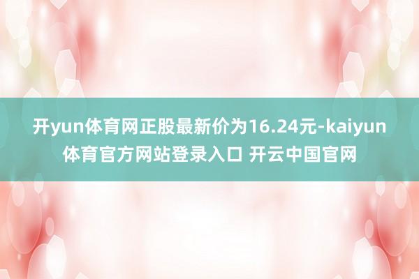 开yun体育网正股最新价为16.24元-kaiyun体育官方网站登录入口 开云中国官网