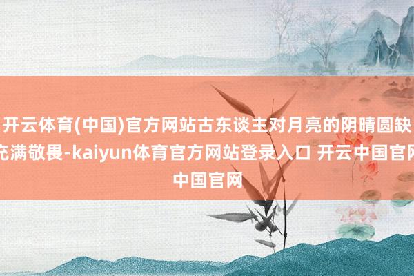 开云体育(中国)官方网站古东谈主对月亮的阴晴圆缺充满敬畏-kaiyun体育官方网站登录入口 开云中国官网