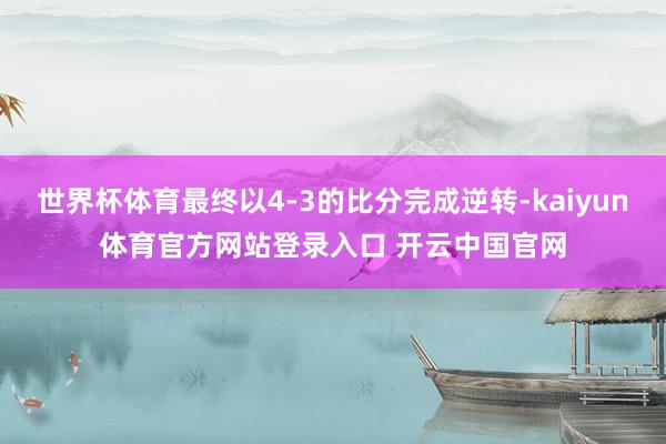 世界杯体育最终以4-3的比分完成逆转-kaiyun体育官方网站登录入口 开云中国官网
