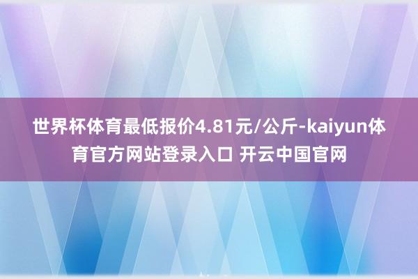 世界杯体育最低报价4.81元/公斤-kaiyun体育官方网站登录入口 开云中国官网