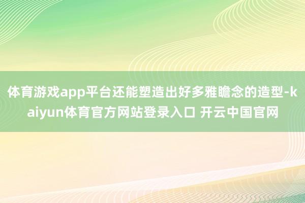 体育游戏app平台还能塑造出好多雅瞻念的造型-kaiyun体育官方网站登录入口 开云中国官网
