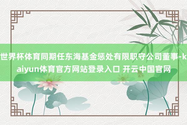 世界杯体育同期任东海基金惩处有限职守公司董事-kaiyun体育官方网站登录入口 开云中国官网