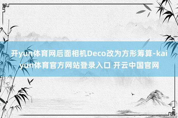 开yun体育网后面相机Deco改为方形筹算-kaiyun体育官方网站登录入口 开云中国官网