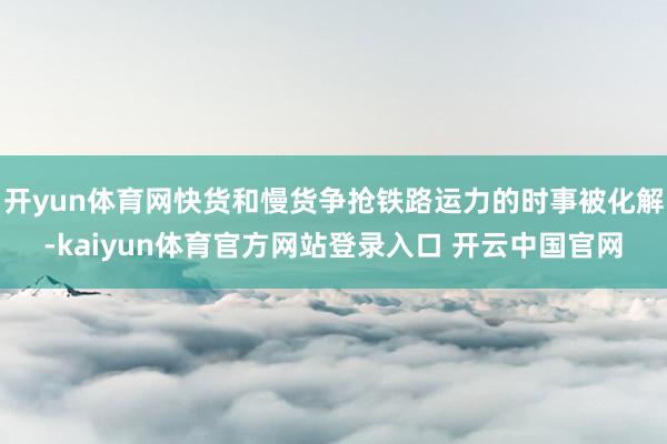 开yun体育网快货和慢货争抢铁路运力的时事被化解-kaiyun体育官方网站登录入口 开云中国官网