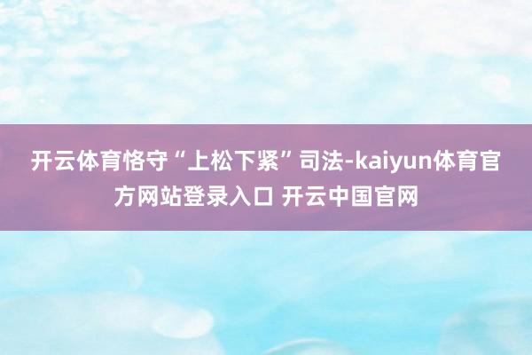 开云体育恪守“上松下紧”司法-kaiyun体育官方网站登录入口 开云中国官网